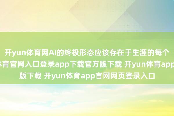 开yun体育网AI的终极形态应该存在于生涯的每个场景之中-开yun体育官网入口登录app下载官方版下载 开yun体育app官网网页登录入口