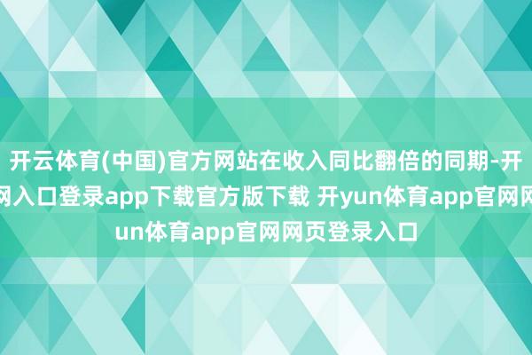 开云体育(中国)官方网站在收入同比翻倍的同期-开yun体育官网入口登录app下载官方版下载 开yun体育app官网网页登录入口