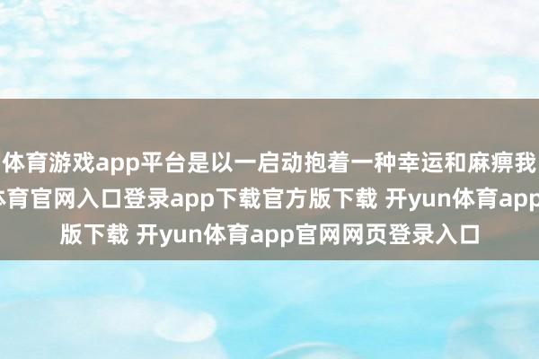 体育游戏app平台是以一启动抱着一种幸运和麻痹我方的心态-开yun体育官网入口登录app下载官方版下载 开yun体育app官网网页登录入口