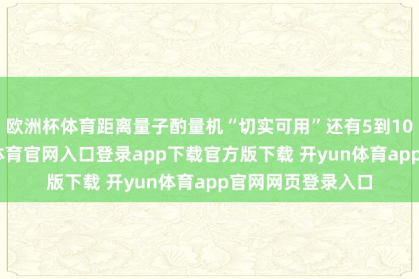 欧洲杯体育距离量子酌量机“切实可用”还有5到10年的时辰-开yun体育官网入口登录app下载官方版下载 开yun体育app官网网页登录入口