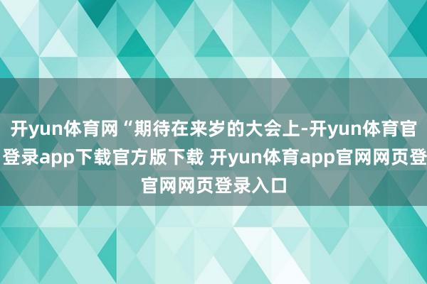 开yun体育网“期待在来岁的大会上-开yun体育官网入口登录app下载官方版下载 开yun体育app官网网页登录入口