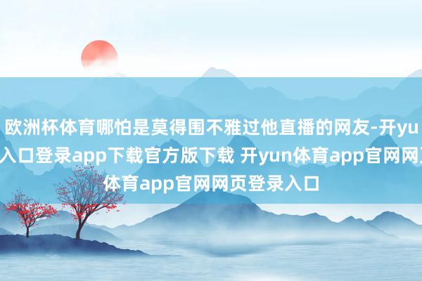欧洲杯体育哪怕是莫得围不雅过他直播的网友-开yun体育官网入口登录app下载官方版下载 开yun体育app官网网页登录入口