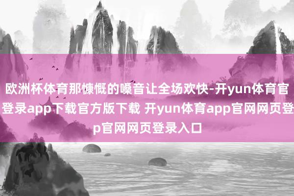 欧洲杯体育那慷慨的嗓音让全场欢快-开yun体育官网入口登录app下载官方版下载 开yun体育app官网网页登录入口