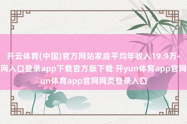 开云体育(中国)官方网站家庭平均年收入19.9万-开yun体育官网入口登录app下载官方版下载 开yun体育app官网网页登录入口