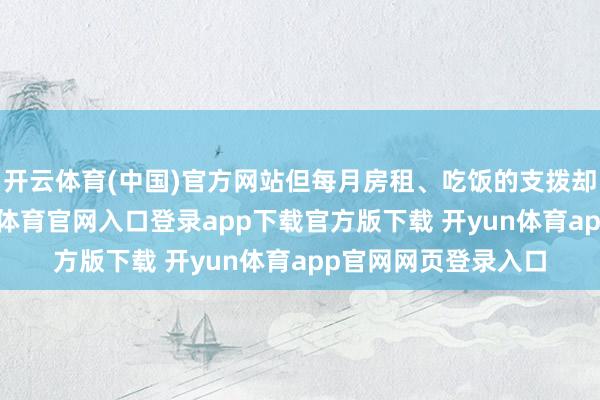 开云体育(中国)官方网站但每月房租、吃饭的支拨却是实打实的-开yun体育官网入口登录app下载官方版下载 开yun体育app官网网页登录入口