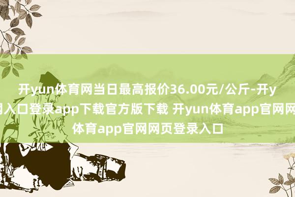 开yun体育网当日最高报价36.00元/公斤-开yun体育官网入口登录app下载官方版下载 开yun体育app官网网页登录入口
