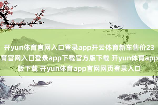 开yun体育官网入口登录app开云体育新车售价23.38万元-开yun体育官网入口登录app下载官方版下载 开yun体育app官网网页登录入口