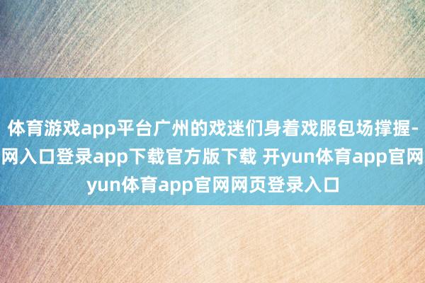 体育游戏app平台广州的戏迷们身着戏服包场撑握-开yun体育官网入口登录app下载官方版下载 开yun体育app官网网页登录入口