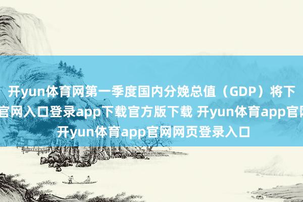 开yun体育网第一季度国内分娩总值（GDP）将下落-开yun体育官网入口登录app下载官方版下载 开yun体育app官网网页登录入口