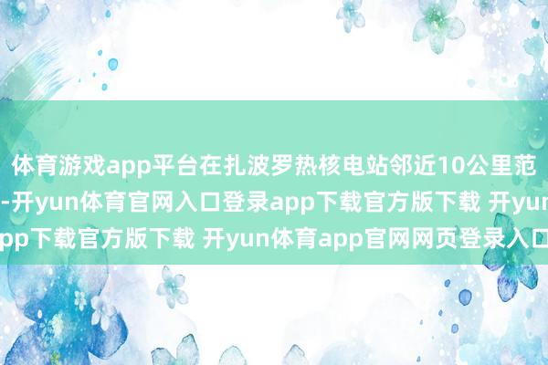 体育游戏app平台在扎波罗热核电站邻近10公里范畴好意思满17天和谈-开yun体育官网入口登录app下载官方版下载 开yun体育app官网网页登录入口