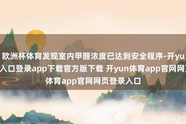 欧洲杯体育发现室内甲醛浓度已达到安全程序-开yun体育官网入口登录app下载官方版下载 开yun体育app官网网页登录入口