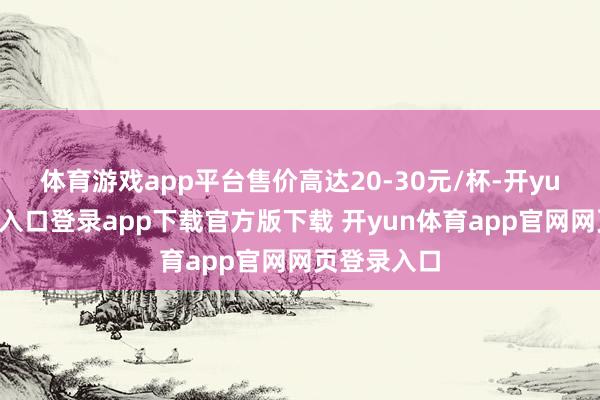 体育游戏app平台售价高达20-30元/杯-开yun体育官网入口登录app下载官方版下载 开yun体育app官网网页登录入口