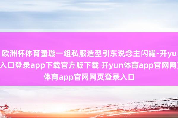欧洲杯体育董璇一组私服造型引东说念主闪耀-开yun体育官网入口登录app下载官方版下载 开yun体育app官网网页登录入口