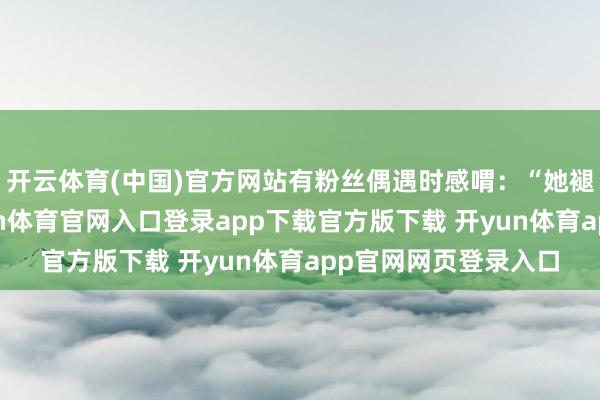 开云体育(中国)官方网站有粉丝偶遇时感喟：“她褪去了明星光环-开yun体育官网入口登录app下载官方版下载 开yun体育app官网网页登录入口
