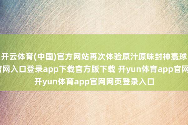 开云体育(中国)官方网站再次体验原汁原味封神寰球-开yun体育官网入口登录app下载官方版下载 开yun体育app官网网页登录入口