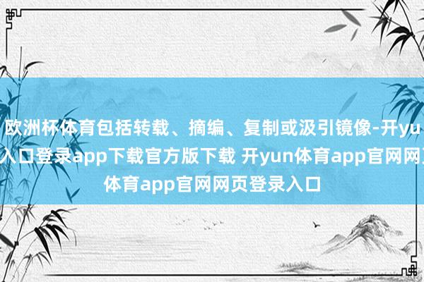 欧洲杯体育包括转载、摘编、复制或汲引镜像-开yun体育官网入口登录app下载官方版下载 开yun体育app官网网页登录入口