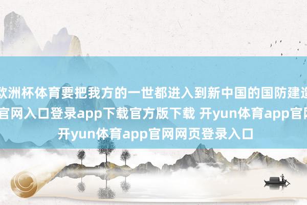 欧洲杯体育要把我方的一世都进入到新中国的国防建造中-开yun体育官网入口登录app下载官方版下载 开yun体育app官网网页登录入口
