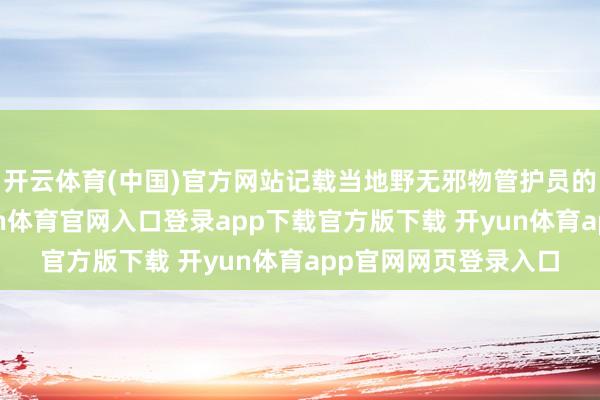 开云体育(中国)官方网站记载当地野无邪物管护员的郊外巡护职责-开yun体育官网入口登录app下载官方版下载 开yun体育app官网网页登录入口