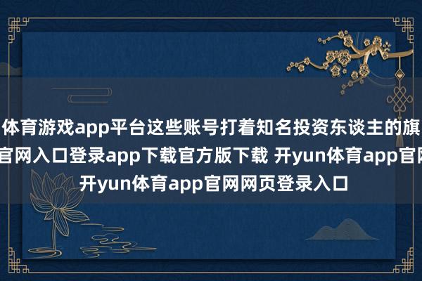 体育游戏app平台这些账号打着知名投资东谈主的旗子-开yun体育官网入口登录app下载官方版下载 开yun体育app官网网页登录入口