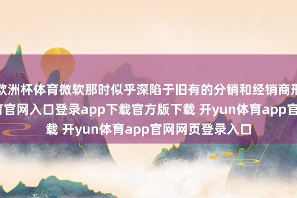 欧洲杯体育微软那时似乎深陷于旧有的分销和经销商形式中-开yun体育官网入口登录app下载官方版下载 开yun体育app官网网页登录入口