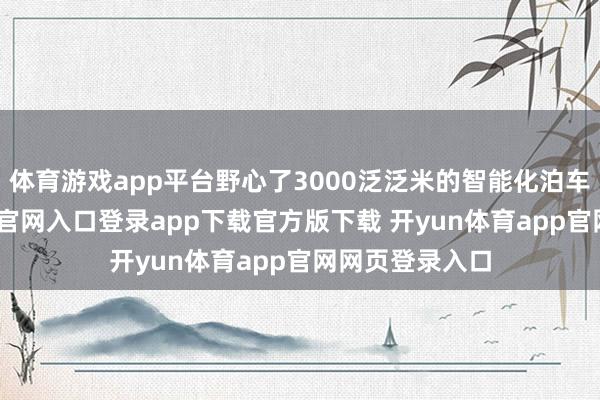 体育游戏app平台野心了3000泛泛米的智能化泊车场-开yun体育官网入口登录app下载官方版下载 开yun体育app官网网页登录入口
