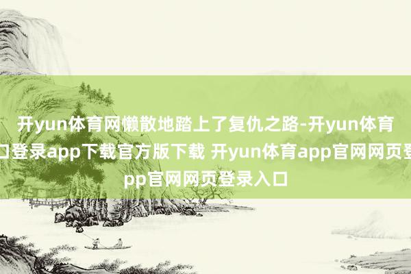 开yun体育网懒散地踏上了复仇之路-开yun体育官网入口登录app下载官方版下载 开yun体育app官网网页登录入口