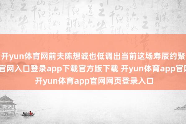 开yun体育网前夫陈想诚也低调出当前这场寿辰约聚中-开yun体育官网入口登录app下载官方版下载 开yun体育app官网网页登录入口