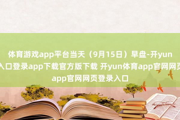 体育游戏app平台当天（9月15日）早盘-开yun体育官网入口登录app下载官方版下载 开yun体育app官网网页登录入口