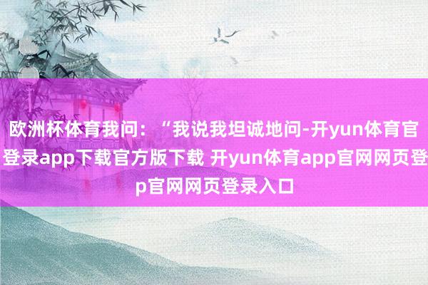 欧洲杯体育我问：“我说我坦诚地问-开yun体育官网入口登录app下载官方版下载 开yun体育app官网网页登录入口