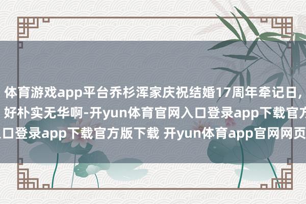 体育游戏app平台乔杉浑家庆祝结婚17周年牵记日, 吃泡面 喝酸奶 追剧, 好朴实无华啊-开yun体育官网入口登录app下载官方版下载 开yun体育app官网网页登录入口