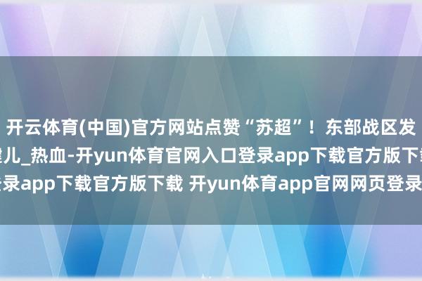 开云体育(中国)官方网站点赞“苏超”！东部战区发布重磅视频_死战_健儿_热血-开yun体育官网入口登录app下载官方版下载 开yun体育app官网网页登录入口