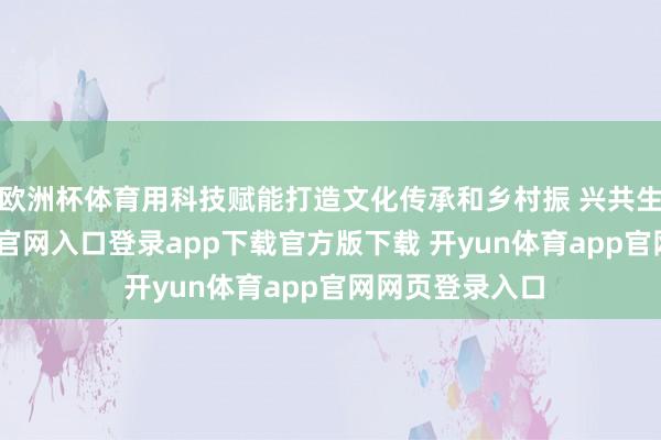 欧洲杯体育用科技赋能打造文化传承和乡村振 兴共生体-开yun体育官网入口登录app下载官方版下载 开yun体育app官网网页登录入口