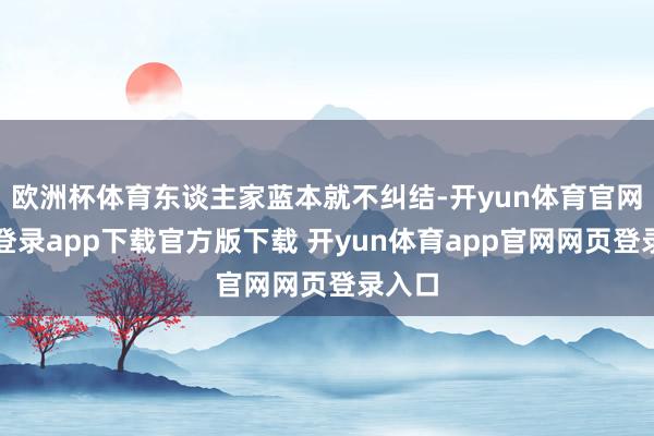 欧洲杯体育东谈主家蓝本就不纠结-开yun体育官网入口登录app下载官方版下载 开yun体育app官网网页登录入口