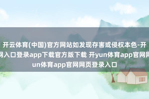 开云体育(中国)官方网站如发现存害或侵权本色-开yun体育官网入口登录app下载官方版下载 开yun体育app官网网页登录入口