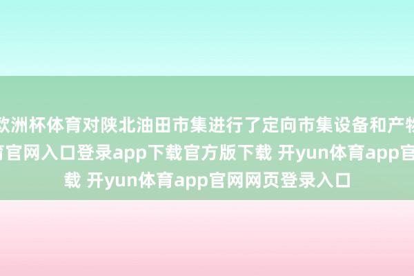 欧洲杯体育对陕北油田市集进行了定向市集设备和产物栽种-开yun体育官网入口登录app下载官方版下载 开yun体育app官网网页登录入口