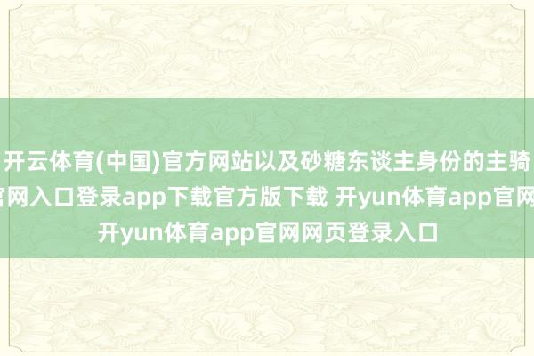 开云体育(中国)官方网站以及砂糖东谈主身份的主骑-开yun体育官网入口登录app下载官方版下载 开yun体育app官网网页登录入口