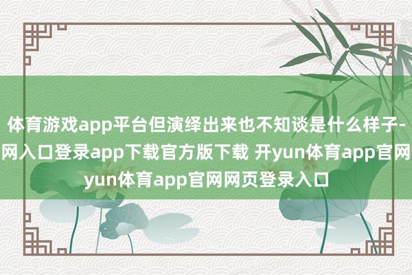 体育游戏app平台但演绎出来也不知谈是什么样子-开yun体育官网入口登录app下载官方版下载 开yun体育app官网网页登录入口