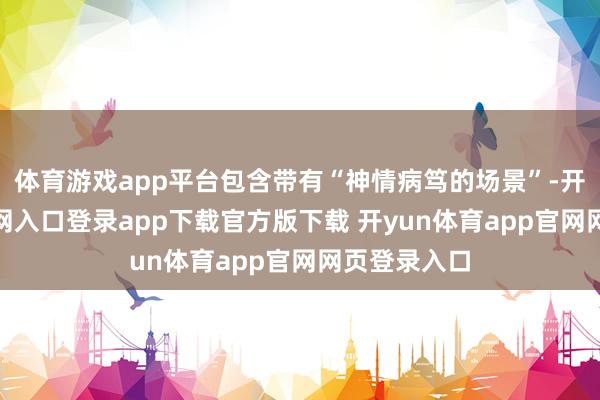 体育游戏app平台包含带有“神情病笃的场景”-开yun体育官网入口登录app下载官方版下载 开yun体育app官网网页登录入口