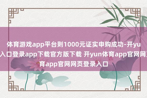 体育游戏app平台则1000元证实申购成功-开yun体育官网入口登录app下载官方版下载 开yun体育app官网网页登录入口