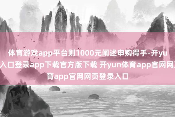 体育游戏app平台则1000元阐述申购得手-开yun体育官网入口登录app下载官方版下载 开yun体育app官网网页登录入口