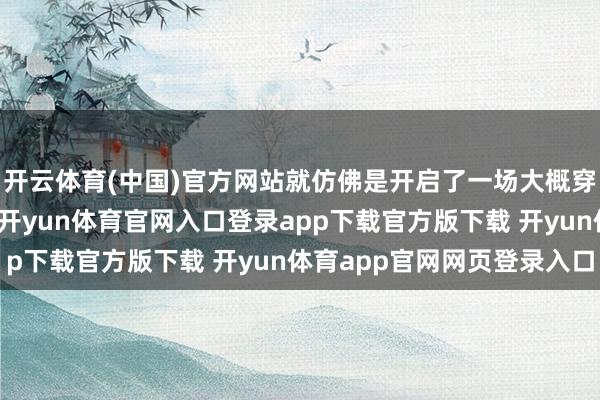开云体育(中国)官方网站就仿佛是开启了一场大概穿越时空的奇妙旅行呢-开yun体育官网入口登录app下载官方版下载 开yun体育app官网网页登录入口