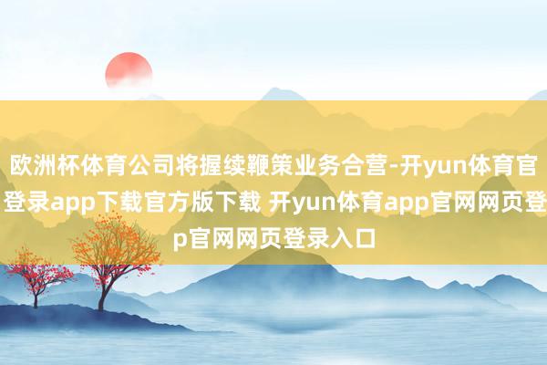 欧洲杯体育公司将握续鞭策业务合营-开yun体育官网入口登录app下载官方版下载 开yun体育app官网网页登录入口