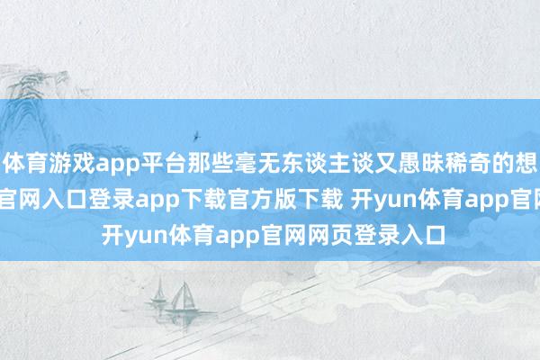 体育游戏app平台那些毫无东谈主谈又愚昧稀奇的想想-开yun体育官网入口登录app下载官方版下载 开yun体育app官网网页登录入口