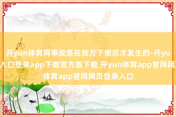 开yun体育网事故是在我方下撤后才发生的-开yun体育官网入口登录app下载官方版下载 开yun体育app官网网页登录入口