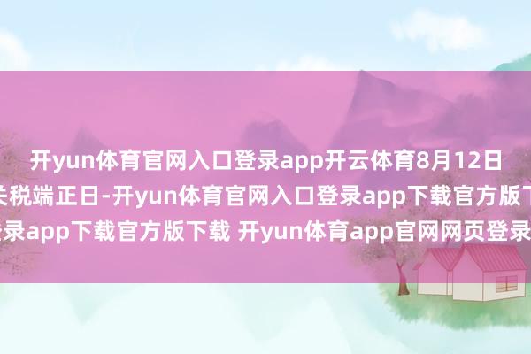 开yun体育官网入口登录app开云体育8月12日是中好意思暂停加征关税端正日-开yun体育官网入口登录app下载官方版下载 开yun体育app官网网页登录入口