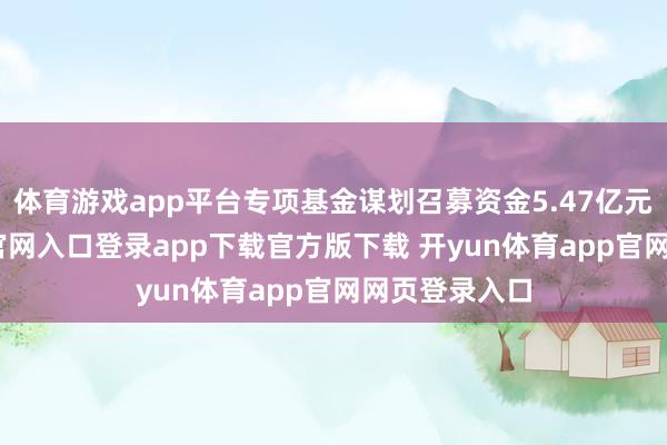 体育游戏app平台专项基金谋划召募资金5.47亿元-开yun体育官网入口登录app下载官方版下载 开yun体育app官网网页登录入口