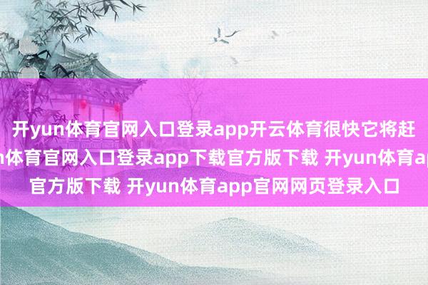 开yun体育官网入口登录app开云体育很快它将赶赴江浙沪所在-开yun体育官网入口登录app下载官方版下载 开yun体育app官网网页登录入口