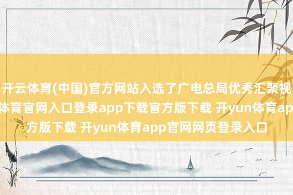 开云体育(中国)官方网站入选了广电总局优秀汇聚视听作品名单-开yun体育官网入口登录app下载官方版下载 开yun体育app官网网页登录入口