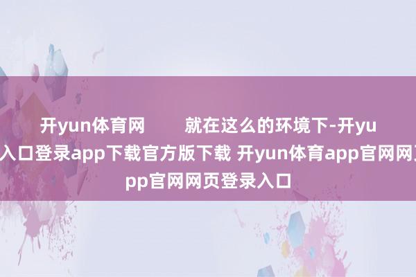 开yun体育网        就在这么的环境下-开yun体育官网入口登录app下载官方版下载 开yun体育app官网网页登录入口