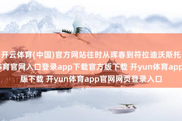 开云体育(中国)官方网站往时从珲春到符拉迪沃斯托克的货运-开yun体育官网入口登录app下载官方版下载 开yun体育app官网网页登录入口
